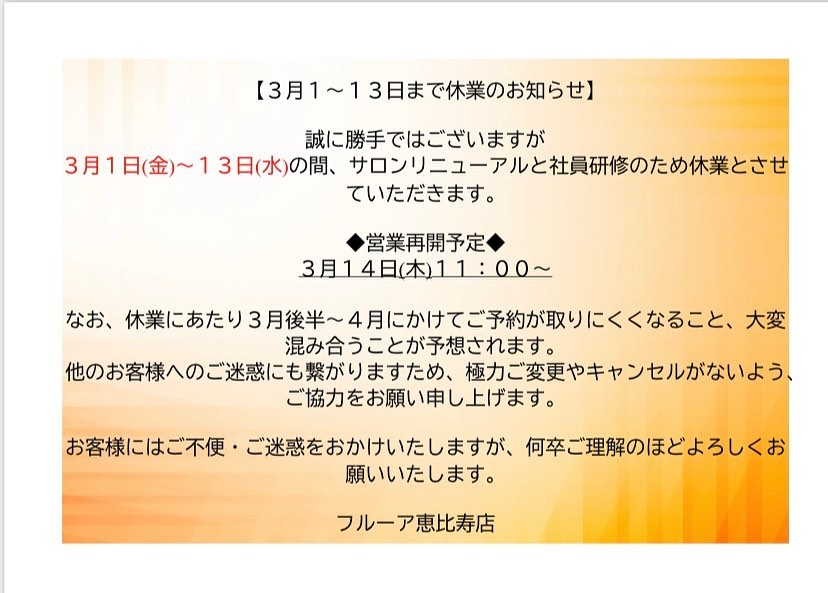 【休業のお知らせ】
 
こんにちは。
flur恵比寿店でございます✨

急なお知らせとなりますが、
3月1日(金)〜3月13日(水)の間、サロンリニューアルと社員研修のため休業とさせていただきます。
　
◆営業再開予定◆
3月14日(木)11:00〜
 
 休業にあたりまして、3月後半〜4月にかけてご予約が取りにくくなること、大変混み合うことが予想されます。
お早めのご予約をお願いいたします。
また他のお客様へのご迷惑にも繋がりますため、極力ご変更やキャンセルがないようご協力をお願いいたします。
　
　
お客様にはご不便・ご迷惑をおかけいたしますが、何卒ご理解のほどよろしくお願いいたします。
　
　
みなさまのご来店を心よりお待ちしております✨
　
　
フルーア恵比寿店

Tel☎️03-6277-1312
Mail💌flurebisu@gmail.com
LINE📲@767mlqbu
#美活女子 #美容好きな人と繋がりたい#脱毛#脱毛サロン#脱毛恵比寿#脱毛エステ#エステサロン #無痛脱毛 #ハイジーナ脱毛 #産毛 #恵比寿#恵比寿エステ#無料カウンセリング#ハイフ#フェイシャル#ブラックピーリング#美肌#子供脱毛#小学生脱毛#当日予約#フルーア恵比寿
#自己処理#自己処理かいらずの肌へ
#毛穴レスな肌へ