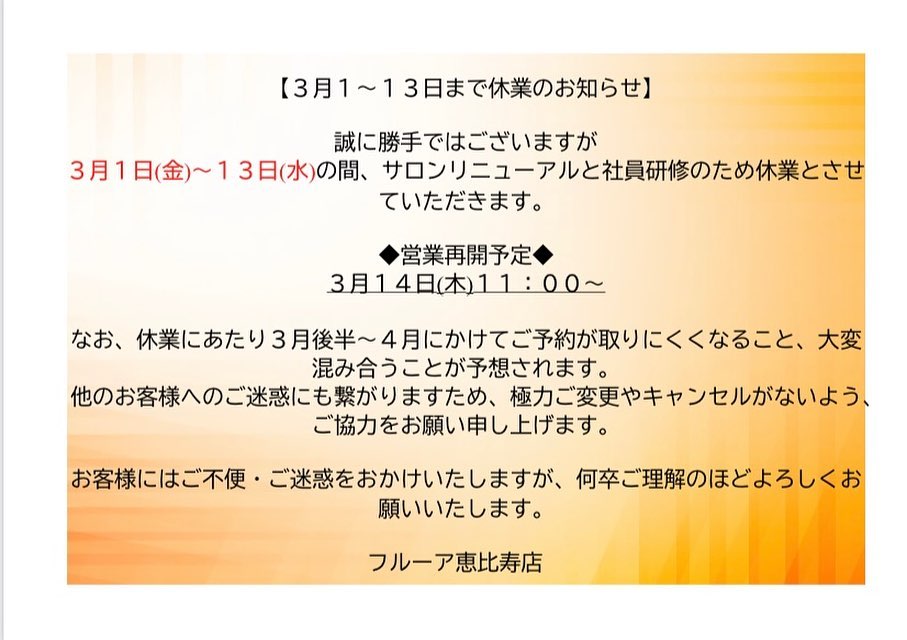【休業のお知らせ】
 
こんにちは。
flur恵比寿店でございます✨

寒暖差の厳しい日が続きますがいかがお過ごしでしょうか？
体調もお肌もすっきりと整えて、新しい春の時間を迎えたいですね✨

さて急なお知らせとなりますが、
明後日3月1日(金)〜3月13日(水)の間、サロンリニューアルと社員研修のため休業とさせていただきます。
　
◆営業再開予定◆
3月14日(木)11:00〜
 
 休業にあたりまして、3月後半〜4月にかけてご予約が取りにくくなること、大変混み合うことが予想されます。
お早めのご予約をお願いいたします。
また他のお客様へのご迷惑にも繋がりますため、極力ご変更やキャンセルがないようご協力をお願いいたします。
　
　
お客様にはご不便・ご迷惑をおかけいたしますが、何卒ご理解のほどよろしくお願いいたします。
　
　
みなさまのご来店を心よりお待ちしております✨
　
　
フルーア恵比寿店

Tel☎️03-6277-1312
Mail💌flurebisu@gmail.com
LINE📲@767mlqbu
#美活女子 #美容好きな人と繋がりたい#脱毛#脱毛サロン#脱毛恵比寿#脱毛エステ#エステサロン #無痛脱毛 #ハイジーナ脱毛 #産毛 #恵比寿#恵比寿エステ#無料カウンセリング#ハイフ#フェイシャル#ブラックピーリング#美肌#子供脱毛#小学生脱毛#当日予約#フルーア恵比寿
#自己処理#自己処理かいらずの肌へ
#毛穴レスな肌へ